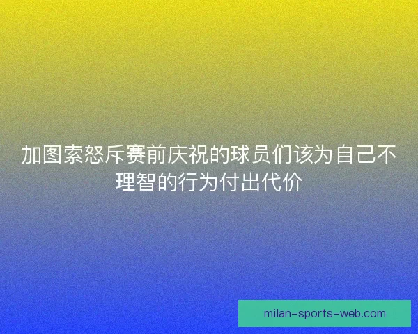 加图索怒斥赛前庆祝的球员们该为自己不理智的行为付出代价