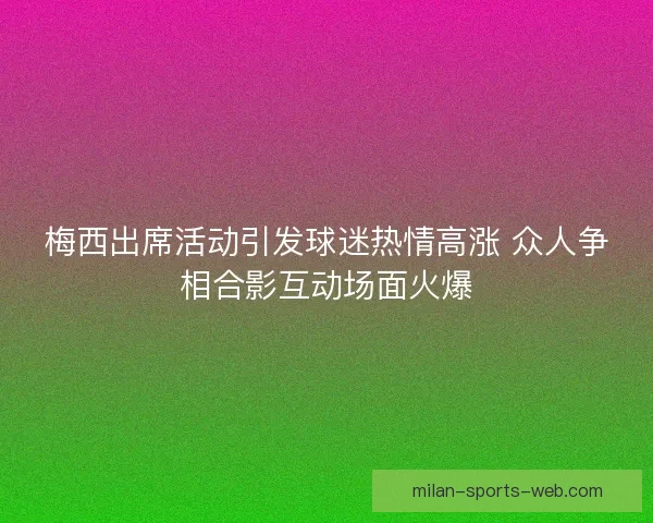 梅西出席活动引发球迷热情高涨 众人争相合影互动场面火爆