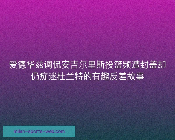 爱德华兹调侃安吉尔里斯投篮频遭封盖却仍痴迷杜兰特的有趣反差故事