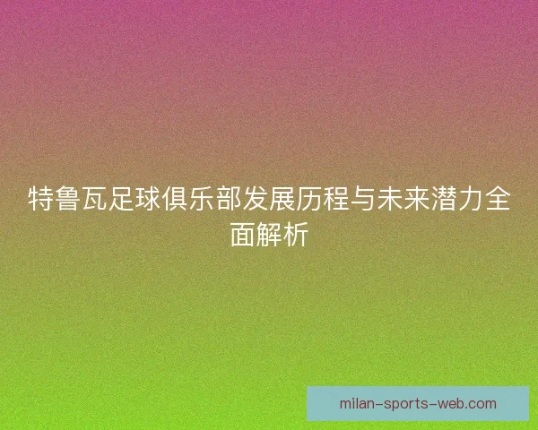 特鲁瓦足球俱乐部发展历程与未来潜力全面解析