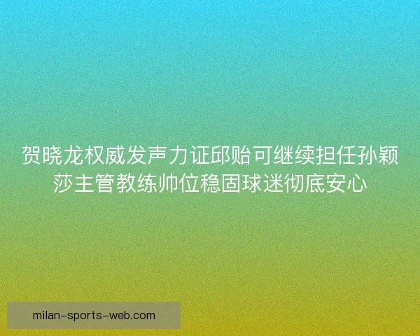 贺晓龙权威发声力证邱贻可继续担任孙颖莎主管教练帅位稳固球迷彻底安心