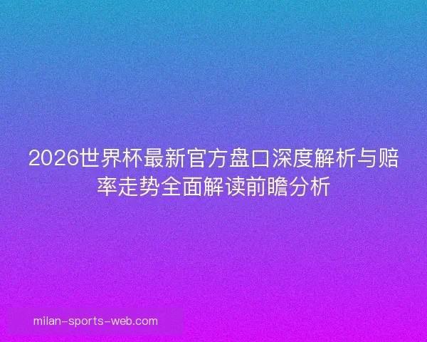 2026世界杯最新官方盘口深度解析与赔率走势全面解读前瞻分析