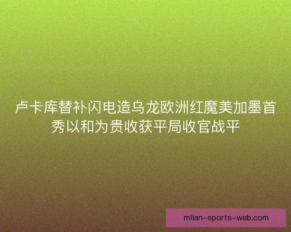 卢卡库替补闪电造乌龙欧洲红魔美加墨首秀以和为贵收获平局收官战平
