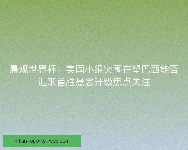 晨观世界杯：美国小组突围在望巴西能否迎来首胜悬念升级焦点关注