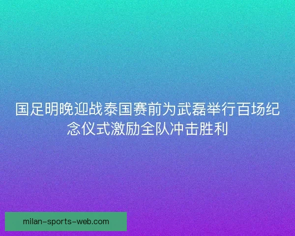 国足明晚迎战泰国赛前为武磊举行百场纪念仪式激励全队冲击胜利